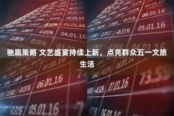 驰赢策略 文艺盛宴持续上新，点亮群众五一文旅生活
