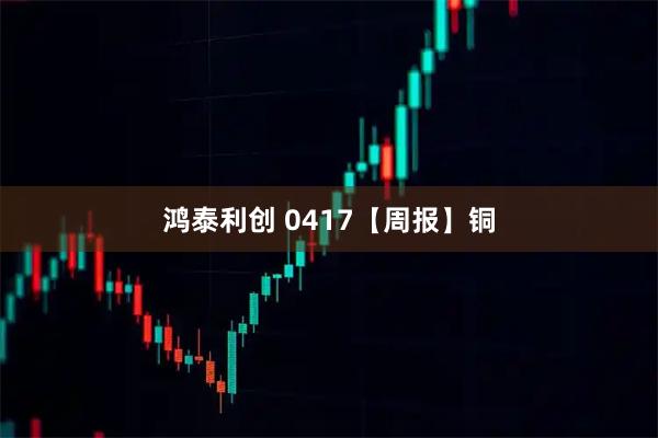 鸿泰利创 0417【周报】铜